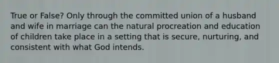 True or False? Only through the committed union of a husband and wife in marriage can <a href='https://www.questionai.com/knowledge/khpceknK9n-the-natural' class='anchor-knowledge'>the natural</a> procreation and education of children take place in a setting that is secure, nurturing, and consistent with what God intends.