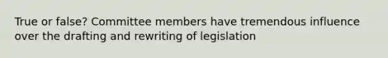 True or false? Committee members have tremendous influence over the drafting and rewriting of legislation