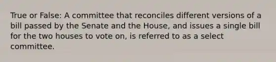 True or False: A committee that reconciles different versions of a bill passed by the Senate and the House, and issues a single bill for the two houses to vote on, is referred to as a select committee.