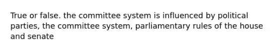 True or false. the committee system is influenced by political parties, the committee system, parliamentary rules of the house and senate