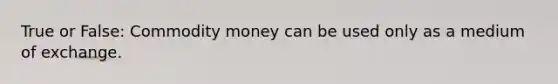 True or False: Commodity money can be used only as a medium of exchange.