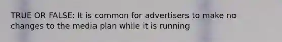 TRUE OR FALSE: It is common for advertisers to make no changes to the media plan while it is running