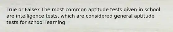 True or False? The most common aptitude tests given in school are intelligence tests, which are considered general aptitude tests for school learning