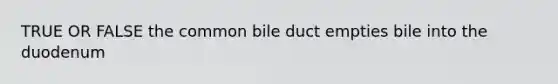 TRUE OR FALSE the common bile duct empties bile into the duodenum