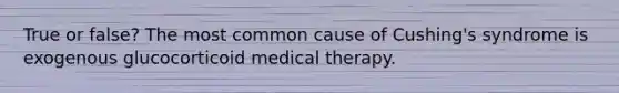 True or false? The most common cause of Cushing's syndrome is exogenous glucocorticoid medical therapy.