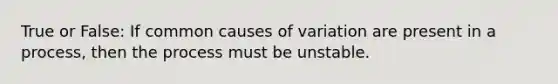 True or False: If common causes of variation are present in a process, then the process must be unstable.