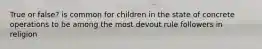 True or false? is common for children in the state of concrete operations to be among the most devout rule followers in religion