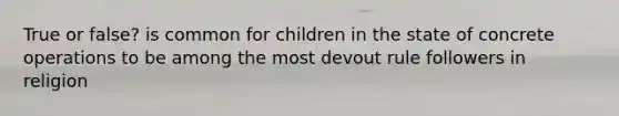 True or false? is common for children in the state of concrete operations to be among the most devout rule followers in religion