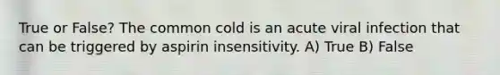 True or False? The common cold is an acute viral infection that can be triggered by aspirin insensitivity. A) True B) False