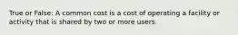 True or False: A common cost is a cost of operating a facility or activity that is shared by two or more users.