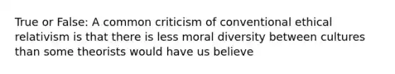 True or False: A common criticism of conventional ethical relativism is that there is less moral diversity between cultures than some theorists would have us believe