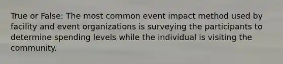 True or False: The most common event impact method used by facility and event organizations is surveying the participants to determine spending levels while the individual is visiting the community.