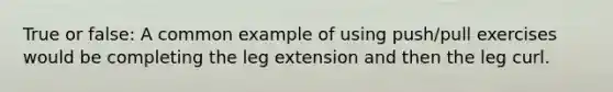 True or false: A common example of using push/pull exercises would be completing the leg extension and then the leg curl.