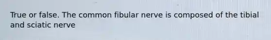 True or false. The common fibular nerve is composed of the tibial and sciatic nerve