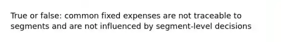 True or false: common fixed expenses are not traceable to segments and are not influenced by segment-level decisions