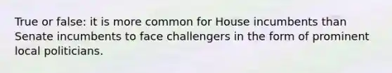 True or false: it is more common for House incumbents than Senate incumbents to face challengers in the form of prominent local politicians.