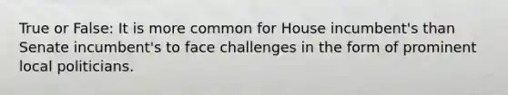 True or False: It is more common for House incumbent's than Senate incumbent's to face challenges in the form of prominent local politicians.