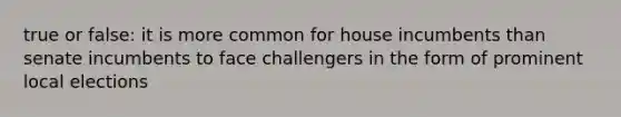 true or false: it is more common for house incumbents than senate incumbents to face challengers in the form of prominent local elections