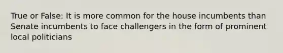 True or False: It is more common for the house incumbents than Senate incumbents to face challengers in the form of prominent local politicians