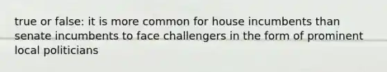 true or false: it is more common for house incumbents than senate incumbents to face challengers in the form of prominent local politicians