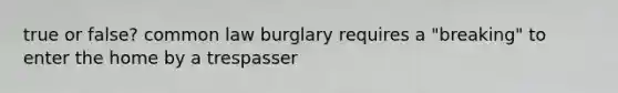 true or false? common law burglary requires a "breaking" to enter the home by a trespasser