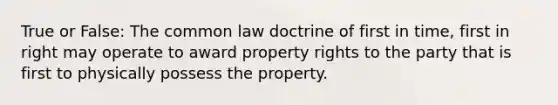 True or False: The common law doctrine of first in time, first in right may operate to award property rights to the party that is first to physically possess the property.