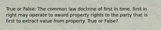 True or False: The common law doctrine of first in time, first in right may operate to award property rights to the party that is first to extract value from property. True or False?