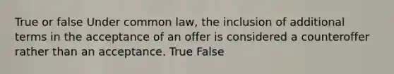 True or false Under common law, the inclusion of additional terms in the acceptance of an offer is considered a counteroffer rather than an acceptance. True False