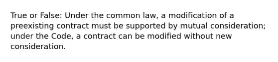 True or False: Under the common law, a modification of a preexisting contract must be supported by mutual consideration; under the Code, a contract can be modified without new consideration.