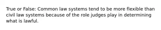 True or False: Common law systems tend to be more flexible than civil law systems because of the role judges play in determining what is lawful.