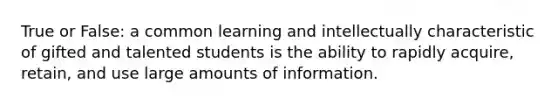 True or False: a common learning and intellectually characteristic of gifted and talented students is the ability to rapidly acquire, retain, and use large amounts of information.