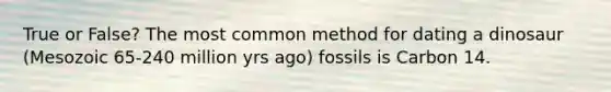 True or False? The most common method for dating a dinosaur (Mesozoic 65-240 million yrs ago) fossils is Carbon 14.