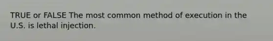 TRUE or FALSE The most common method of execution in the U.S. is lethal injection.