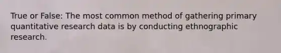 True or False: The most common method of gathering primary quantitative research data is by conducting ethnographic research.