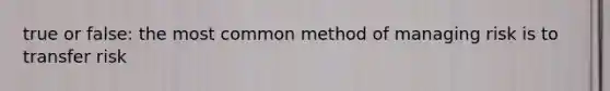 true or false: the most common method of managing risk is to transfer risk