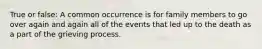 True or false: A common occurrence is for family members to go over again and again all of the events that led up to the death as a part of the grieving process.
