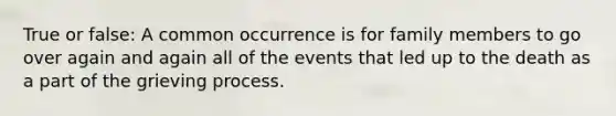 True or false: A common occurrence is for family members to go over again and again all of the events that led up to the death as a part of the grieving process.