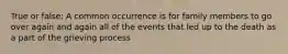 True or false: A common occurrence is for family members to go over again and again all of the events that led up to the death as a part of the grieving process