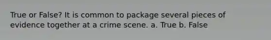 True or False? It is common to package several pieces of evidence together at a crime scene. a. True b. False