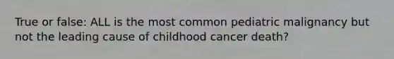 True or false: ALL is the most common pediatric malignancy but not the leading cause of childhood cancer death?