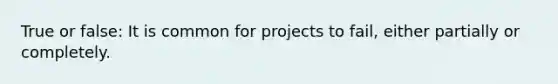 True or false: It is common for projects to fail, either partially or completely.