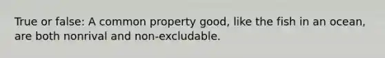 True or false: A common property good, like the fish in an ocean, are both nonrival and non-excludable.