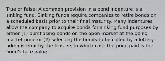 True or False: A common provision in a bond indenture is a sinking fund. Sinking funds require companies to retire bonds on a scheduled basis prior to their final maturity. Many indentures allow the company to acquire bonds for sinking fund purposes by either (1) purchasing bonds on the open market at the going market price or (2) selecting the bonds to be called by a lottery administered by the trustee, in which case the price paid is the bond's face value.