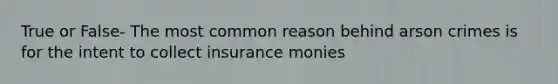 True or False- The most common reason behind arson crimes is for the intent to collect insurance monies