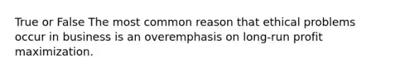True or False The most common reason that ethical problems occur in business is an overemphasis on long-run profit maximization.