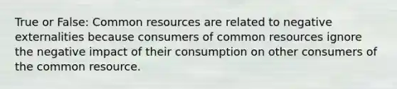 True or False: Common resources are related to negative externalities because consumers of common resources ignore the negative impact of their consumption on other consumers of the common resource.