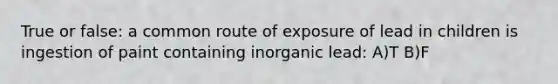 True or false: a common route of exposure of lead in children is ingestion of paint containing inorganic lead: A)T B)F