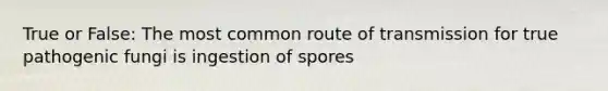 True or False: The most common route of transmission for true pathogenic fungi is ingestion of spores