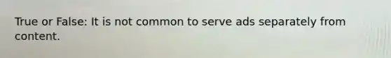 True or False: It is not common to serve ads separately from content.