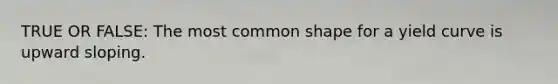 TRUE OR FALSE: The most common shape for a yield curve is upward sloping.